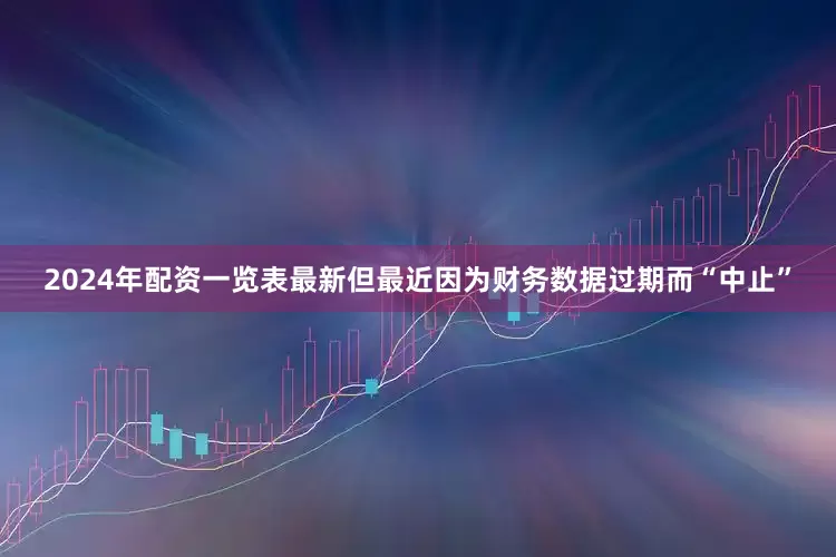 2024年配资一览表最新但最近因为财务数据过期而“中止”