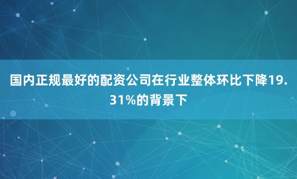 国内正规最好的配资公司在行业整体环比下降19.31%的背景下