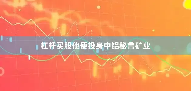 杠杆买股他便投身中铝秘鲁矿业