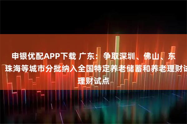 申银优配APP下载 广东：争取深圳、佛山、东莞、珠海等城市分批纳入全国特定养老储蓄和养老理财试点