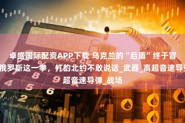 卓盛国际配资APP下载 乌克兰的“后盾”终于冒头了！俄罗斯这一拳，打的北约不敢说话_武器_高超音速导弹_战场