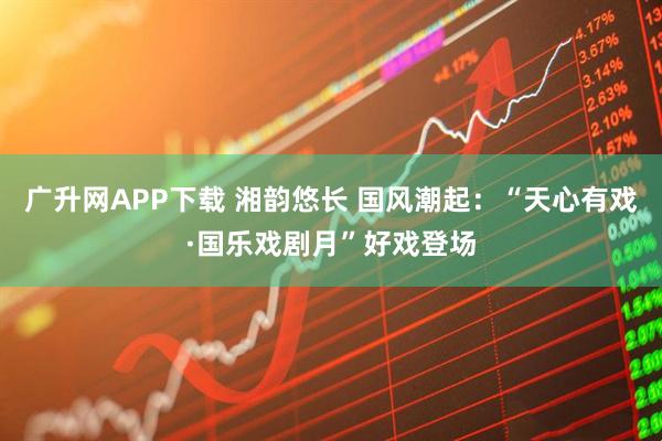 广升网APP下载 湘韵悠长 国风潮起：“天心有戏·国乐戏剧月”好戏登场