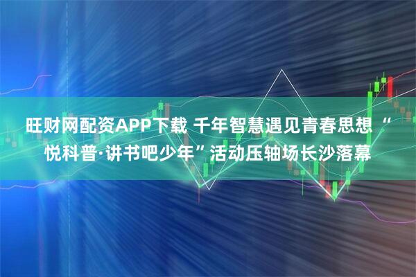 旺财网配资APP下载 千年智慧遇见青春思想 “悦科普·讲书吧少年”活动压轴场长沙落幕