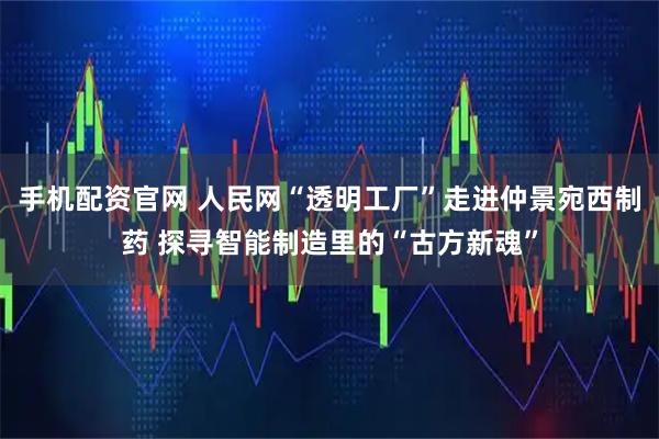 手机配资官网 人民网“透明工厂”走进仲景宛西制药 探寻智能制造里的“古方新魂”