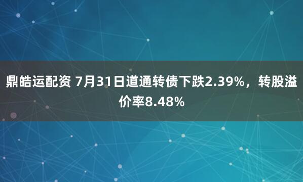 鼎皓运配资 7月31日道通转债下跌2.39%，转股溢价率8.48%