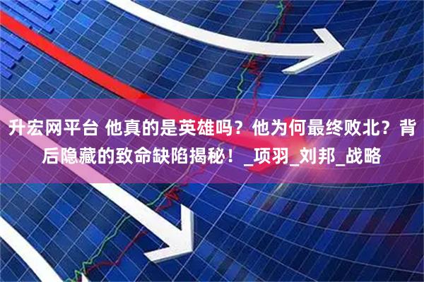 升宏网平台 他真的是英雄吗？他为何最终败北？背后隐藏的致命缺陷揭秘！_项羽_刘邦_战略