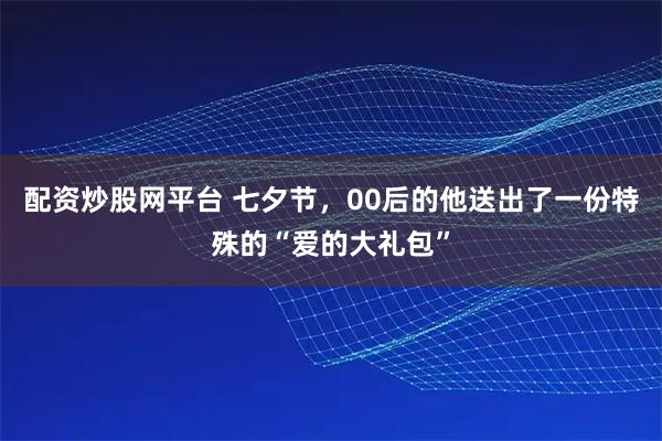 配资炒股网平台 七夕节，00后的他送出了一份特殊的“爱的大礼包”