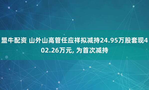 盟牛配资 山外山高管任应祥拟减持24.95万股套现402.26万元, 为首次减持