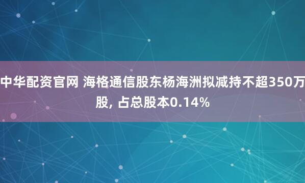 中华配资官网 海格通信股东杨海洲拟减持不超350万股, 占总股本0.14%