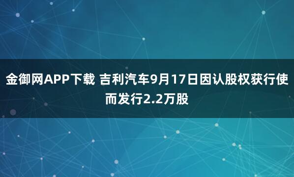 金御网APP下载 吉利汽车9月17日因认股权获行使而发行2.2万股