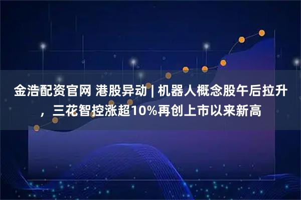 金浩配资官网 港股异动 | 机器人概念股午后拉升，三花智控涨超10%再创上市以来新高