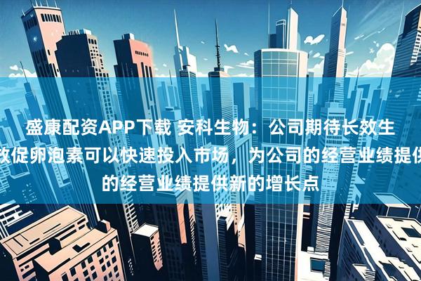 盛康配资APP下载 安科生物：公司期待长效生长激素和长效促卵泡素可以快速投入市场，为公司的经营业绩提供新的增长点