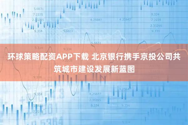 环球策略配资APP下载 北京银行携手京投公司共筑城市建设发展新蓝图