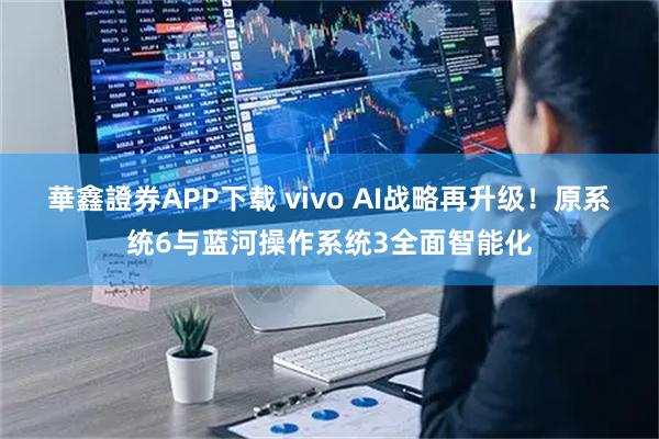 華鑫證券APP下载 vivo AI战略再升级!原系统6与蓝河操作系统3全面智能化