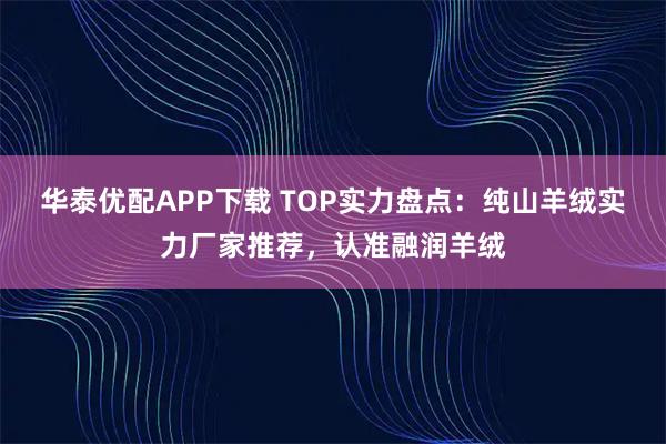 华泰优配APP下载 TOP实力盘点：纯山羊绒实力厂家推荐，认准融润羊绒