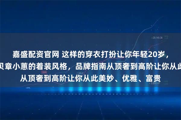 嘉盛配资官网 这样的穿衣打扮让你年轻20岁，爱美的成年女性拷贝章小蕙的着装风格，品牌指南从顶奢到高阶让你从此美妙、优雅、富贵