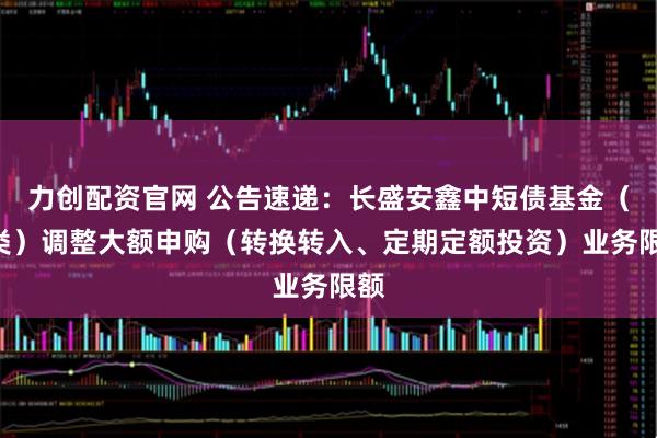 力创配资官网 公告速递：长盛安鑫中短债基金（D类）调整大额申购（转换转入、定期定额投资）业务限额