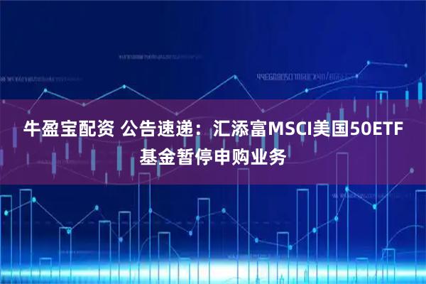 牛盈宝配资 公告速递：汇添富MSCI美国50ETF基金暂停申购业务