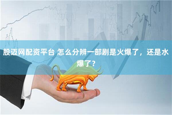 股迈网配资平台 怎么分辨一部剧是火爆了，还是水爆了？