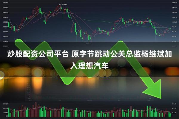炒股配资公司平台 原字节跳动公关总监杨继斌加入理想汽车
