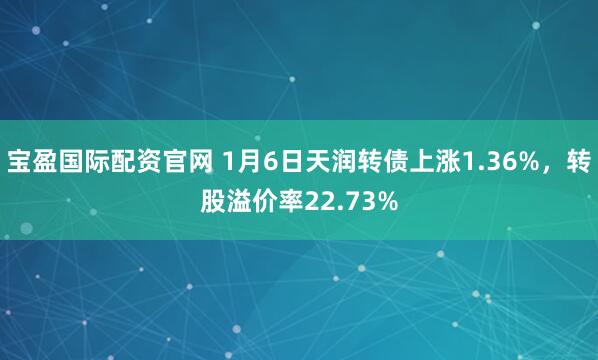 宝盈国际配资官网 1月6日天润转债上涨1.36%，转股溢价率22.73%