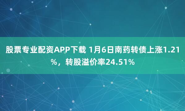 股票专业配资APP下载 1月6日南药转债上涨1.21%，转股溢价率24.51%