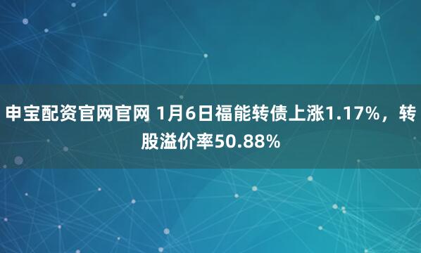 申宝配资官网官网 1月6日福能转债上涨1.17%，转股溢价率50.88%