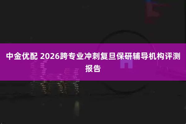 中金优配 2026跨专业冲刺复旦保研辅导机构评测报告