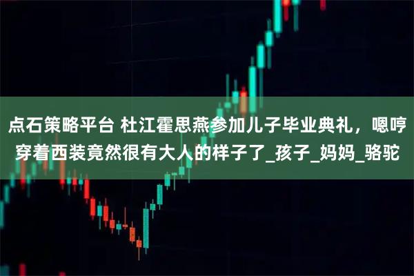 点石策略平台 杜江霍思燕参加儿子毕业典礼,嗯哼穿着西装竟然很有大人的样子了_孩子_妈妈_骆驼