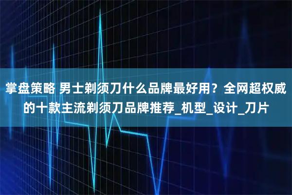 掌盘策略 男士剃须刀什么品牌最好用？全网超权威的十款主流剃须刀品牌推荐_机型_设计_刀片