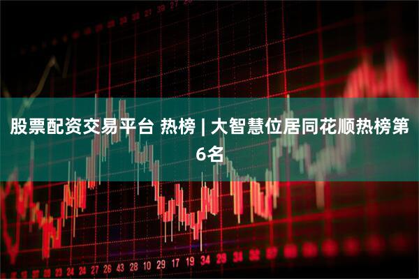 股票配资交易平台 热榜 | 大智慧位居同花顺热榜第6名