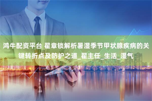 鸿牛配资平台 翟章锁解析暑湿季节甲状腺疾病的关键转折点及防护之道_翟主任_生活_湿气