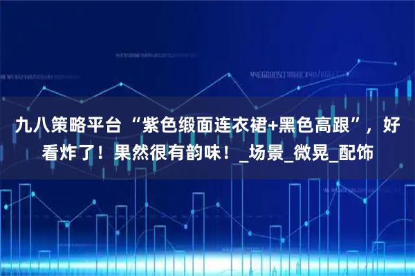 九八策略平台 “紫色缎面连衣裙+黑色高跟”，好看炸了！果然很有韵味！_场景_微晃_配饰