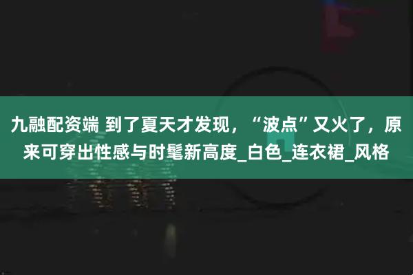 九融配资端 到了夏天才发现，“波点”又火了，原来可穿出性感与时髦新高度_白色_连衣裙_风格