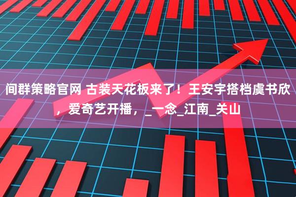 间群策略官网 古装天花板来了！王安宇搭档虞书欣，爱奇艺开播，_一念_江南_关山