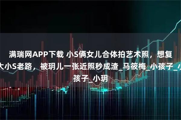 满瑞网APP下载 小S俩女儿合体拍艺术照,想复制大小S老路,被玥儿一张近照秒成渣_马筱梅_小孩子_小玥