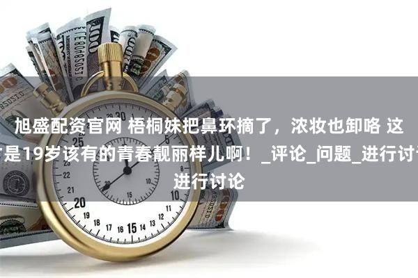 旭盛配资官网 梧桐妹把鼻环摘了,浓妆也卸咯 这才是19岁该有的青春靓丽样儿啊!_评论_问题_进行讨论