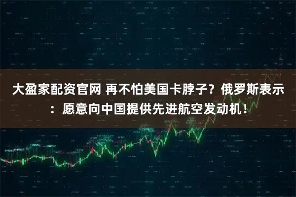 大盈家配资官网 再不怕美国卡脖子?俄罗斯表示:愿意向中国提供先进航空发动机!