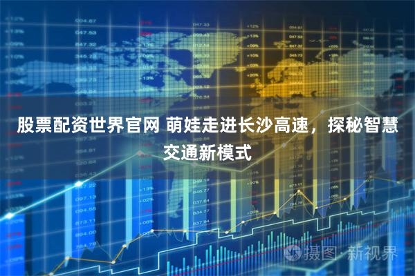 股票配资世界官网 萌娃走进长沙高速，探秘智慧交通新模式