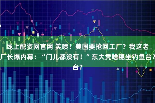 线上配资网官网 笑喷！美国要抢回工厂？我这老厂长爆内幕：“门儿都没有！”东大凭啥稳坐钓鱼台？