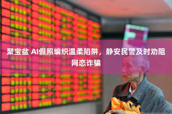 聚宝盆 AI假照编织温柔陷阱，静安民警及时劝阻网恋诈骗