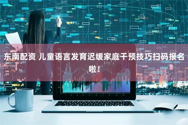 东南配资 儿童语言发育迟缓家庭干预技巧扫码报名啦！